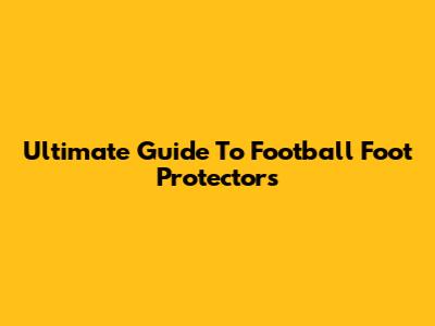 Ultimate Guide To Football Foot Protectors