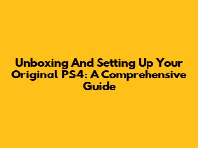 Unboxing And Setting Up Your Original PS4: A Comprehensive Guide