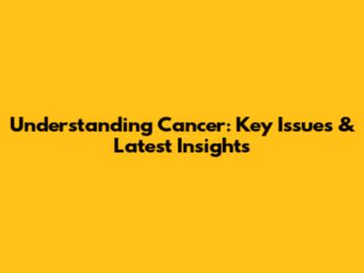 Understanding Cancer: Key Issues & Latest Insights