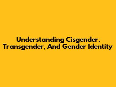 Understanding Cisgender, Transgender, And Gender Identity