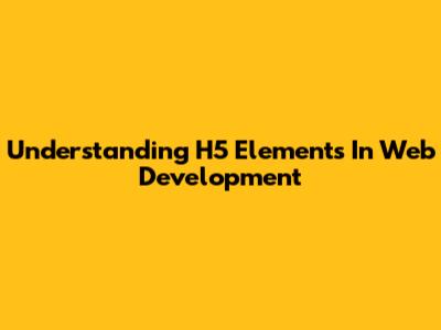 Understanding H5 Elements In Web Development
