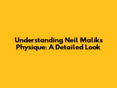 Understanding Neil Malik's Physique: A Detailed Look