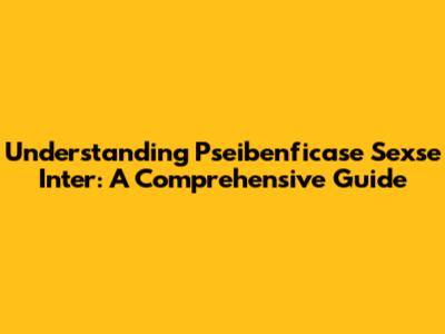 Understanding Pseibenficase Sexse Inter: A Comprehensive Guide