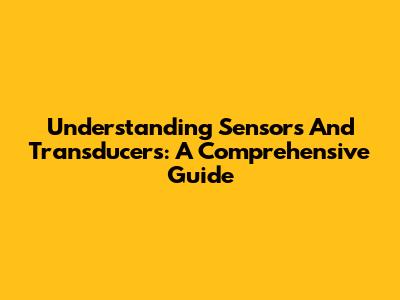 Understanding Sensors And Transducers: A Comprehensive Guide