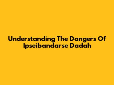 Understanding The Dangers Of Ipseibandarse Dadah