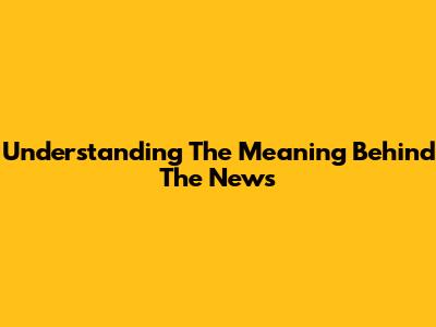 Understanding The Meaning Behind The News
