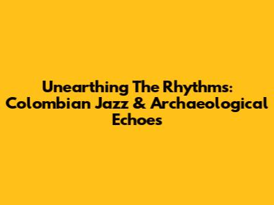 Unearthing The Rhythms: Colombian Jazz & Archaeological Echoes