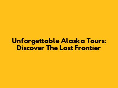 Unforgettable Alaska Tours: Discover The Last Frontier