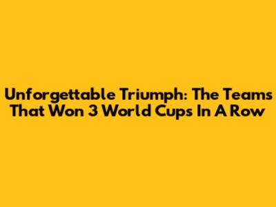 Unforgettable Triumph: The Teams That Won 3 World Cups In A Row