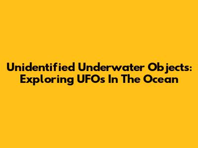Unidentified Underwater Objects: Exploring UFOs In The Ocean