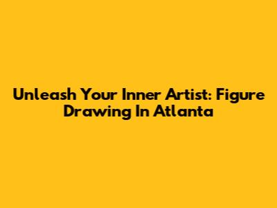Unleash Your Inner Artist: Figure Drawing In Atlanta