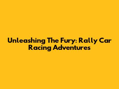 Unleashing The Fury: Rally Car Racing Adventures