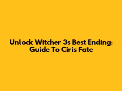 Unlock Witcher 3's Best Ending: Guide To Ciri's Fate