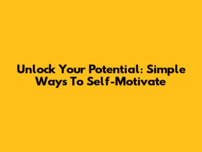 Unlock Your Potential: Simple Ways To Self-Motivate