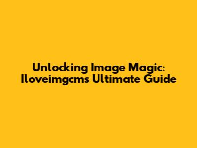 Unlocking Image Magic: Iloveimgcm's Ultimate Guide