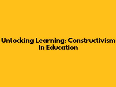 Unlocking Learning: Constructivism In Education