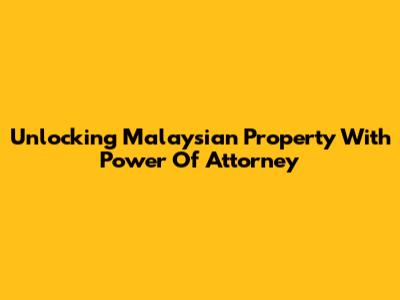 Unlocking Malaysian Property With Power Of Attorney