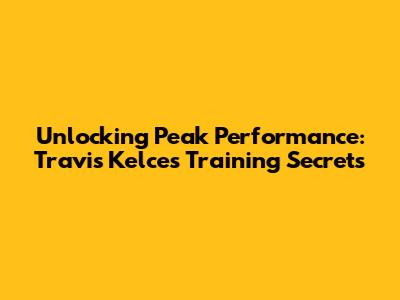 Unlocking Peak Performance: Travis Kelce's Training Secrets