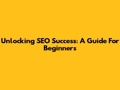 Unlocking SEO Success: A Guide For Beginners