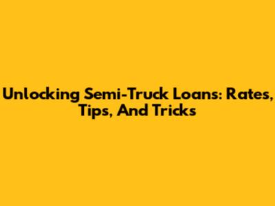 Unlocking Semi-Truck Loans: Rates, Tips, And Tricks
