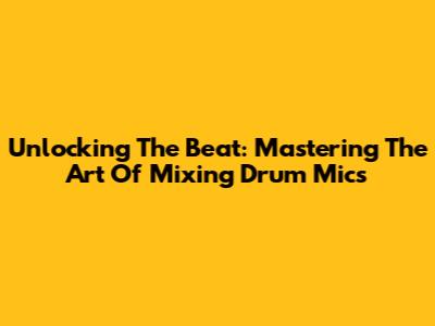 Unlocking The Beat: Mastering The Art Of Mixing Drum Mics