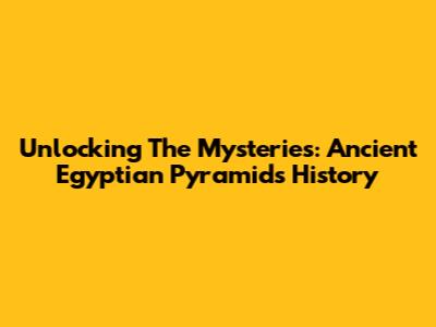 Unlocking The Mysteries: Ancient Egyptian Pyramids History