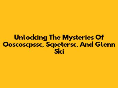 Unlocking The Mysteries Of Ooscoscpssc, Scpetersc, And Glenn Ski