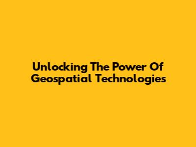 Unlocking The Power Of Geospatial Technologies