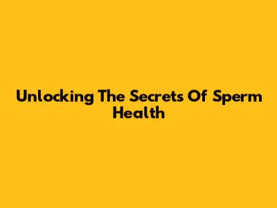 Unlocking The Secrets Of Sperm Health