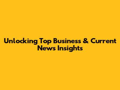 Unlocking Top Business & Current News Insights