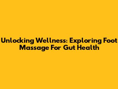 Unlocking Wellness: Exploring Foot Massage For Gut Health