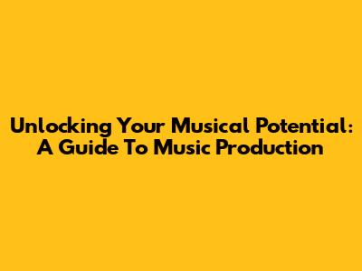 Unlocking Your Musical Potential: A Guide To Music Production