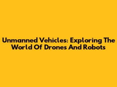 Unmanned Vehicles: Exploring The World Of Drones And Robots