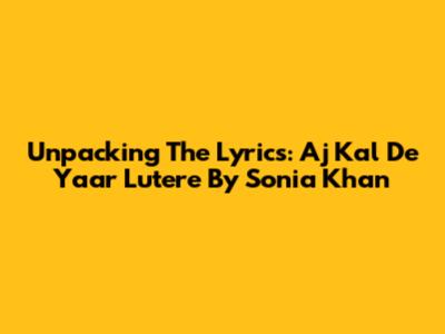 Unpacking The Lyrics: Aj Kal De Yaar Lutere By Sonia Khan