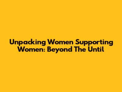Unpacking Women Supporting Women: Beyond The 'Until'