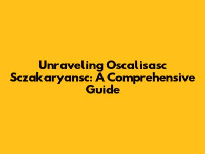 Unraveling Oscalisasc Sczakaryansc: A Comprehensive Guide