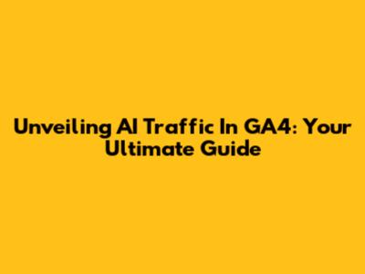 Unveiling AI Traffic In GA4: Your Ultimate Guide