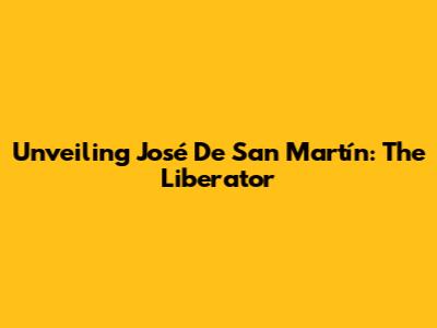 Unveiling José De San Martín: The Liberator