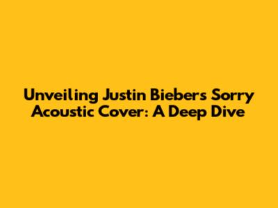 Unveiling Justin Bieber's 'Sorry' Acoustic Cover: A Deep Dive