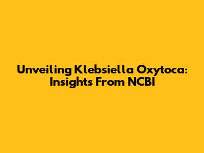 Unveiling Klebsiella Oxytoca: Insights From NCBI