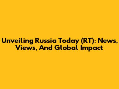 Unveiling Russia Today (RT): News, Views, And Global Impact