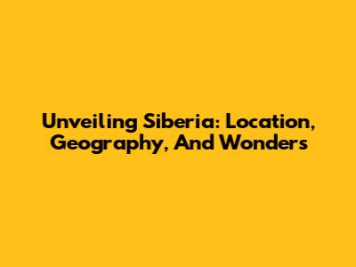 Unveiling Siberia: Location, Geography, And Wonders