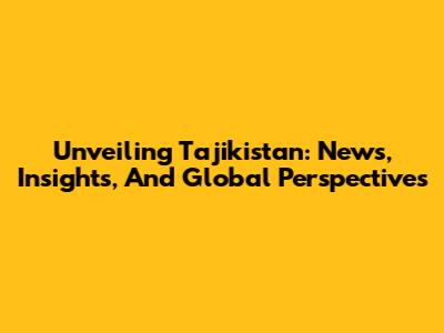 Unveiling Tajikistan: News, Insights, And Global Perspectives