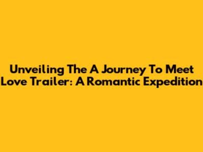 Unveiling The 'A Journey To Meet Love' Trailer: A Romantic Expedition