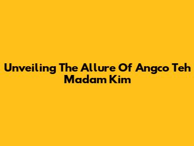 Unveiling The Allure Of Angco Teh Madam Kim