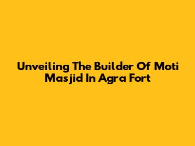 Unveiling The Builder Of Moti Masjid In Agra Fort