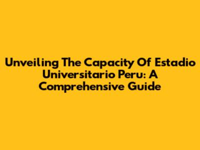 Unveiling The Capacity Of Estadio Universitario Peru: A Comprehensive Guide