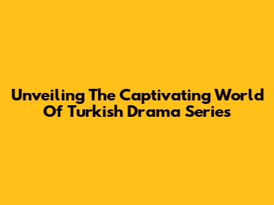 Unveiling The Captivating World Of Turkish Drama Series