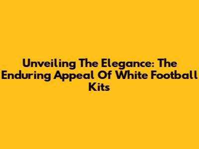 Unveiling The Elegance: The Enduring Appeal Of White Football Kits