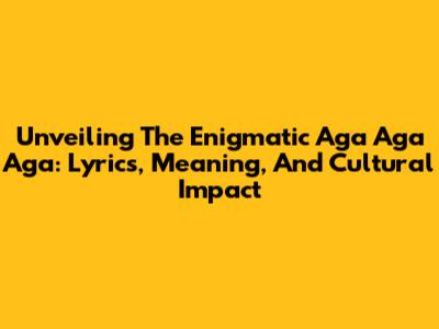Unveiling The Enigmatic 'Aga Aga Aga': Lyrics, Meaning, And Cultural Impact